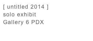 [ untitled 2014 ] 
solo exhibit
Gallery 6 PDX


